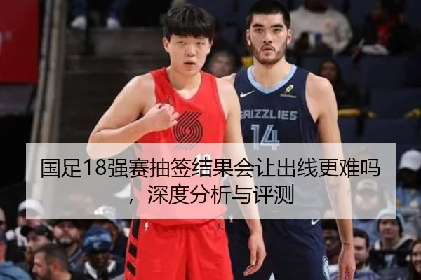 国足18强赛抽签结果会让出线更难吗，深度分析与评测